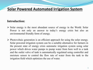 3
Introduction:
 Solar energy is the most abundant source of energy in the World. Solar
Power is not only an answer to today’s energy crisis but also an
environmental friendly form of energy.
 Photovoltaic generation is an efficient approach for using the solar energy.
Solar powered irrigation system can be a suitable alternative for farmers in
the present state of energy crisis automatic irrigation system using solar
power which drives water pumps to pump water from bore well to a tank
and the outlet valve of tank is automatically regulated using controller and
moisture sensor to control the flow rate of water from the tank to the
irrigation field which optimizes the use of water.
Solar Powered Automated Irrigation System
 