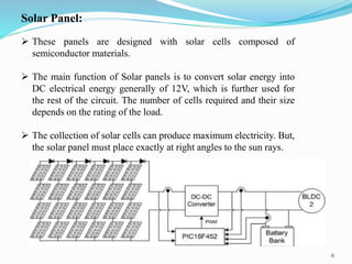 6
Solar Panel:
 These panels are designed with solar cells composed of
semiconductor materials.
 The main function of Solar panels is to convert solar energy into
DC electrical energy generally of 12V, which is further used for
the rest of the circuit. The number of cells required and their size
depends on the rating of the load.
 The collection of solar cells can produce maximum electricity. But,
the solar panel must place exactly at right angles to the sun rays.
 