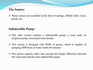 7
The Source:
 Water sources are available in the form of springs, drilled wells, rivers,
ponds, etc.
Submersible Pump:
 This solar system contains a submersible pump, a water tank, an
irrigation pump, associated water pumps.
 This system is designed with 450W of power, which is capable of
pumping 2000 liters of water within 60 minutes.
 This power capacity takes into account the height difference between
the water tank and the solar submersible pump.
 
