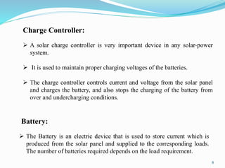 8
Charge Controller:
 A solar charge controller is very important device in any solar-power
system.
 It is used to maintain proper charging voltages of the batteries.
 The charge controller controls current and voltage from the solar panel
and charges the battery, and also stops the charging of the battery from
over and undercharging conditions.
Battery:
 The Battery is an electric device that is used to store current which is
produced from the solar panel and supplied to the corresponding loads.
The number of batteries required depends on the load requirement.
 