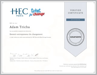 MAY 06, 2015
Adam Tricha
Devenir entrepreneur du changement
a 7 week online non-credit course authorized by HEC Paris and offered through Coursera
has successfully completed with distinction
Bénédicte Faivre-Tavignot, Frédéric Dalsace, Nathalie Lugagne, Florian Hoos, Lise Pénillard
HEC Paris
Stéphane Riot - NoveTerra, Aymeric Marmorat - Enactus, Ucka Ludovic Ilolo - O'In Motion
Verify at coursera.org/verify/ANKRE9SA9J
Coursera has confirmed the identity of this individual and
their participation in the course.
This certificate does not confer HEC Paris credit nor student status
 