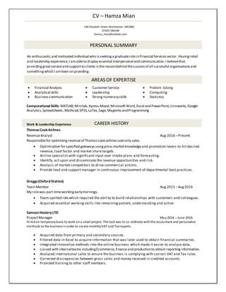 CV – Hamza Mian
146 Elizabeth Street Manchester, M8 8BQ
07429 586548
hamza_mian@outlook.com
PERSONAL SUMMARY
An enthusiastic and motivated individual who isseekinga graduateroleinFinancial Servicessector.Havingretail
and leadership experience,I amableto display essential interpersonal and communication.I believethat
providinggreatserviceand supportto clients isthereasonbehind thesuccessof all successful organisationsand
somethingwhich I amkeen on providing.
AREAS OF EXPERTISE
 Financial Analysis  Customer Service  Problem Solving
 Analytical skills  Leadership  Computing
 Businesscommunication  Strongnumeracyskills  Statistics
ComputationalSkills: MATLAB,Minitab,Xpress-Mosel,MicrosoftWord,Excel and PowerPoint,Linnworks,Google
Analytics,Spreadsheets,Mathcad,SPSS,LaTex,Sage,Magento andProgramming
Work & Leadership Experience CAREER HISTORY
ThomasCookAirlines
RevenueAnalyst Aug 2016 –Present
Responsiblefor optimisingrevenueof Thomascook airlinesseatonly sales.

 Optimisation forspecified gatewaysusingprice,marketknowledgeand promotion levers to hit desired
revenue, load factor and market share targets. 
 Airline specialist with significant input over intake plans and forecasting. 
 Identify, act upon and disseminate the revenue opportunities and risk. 
 Analysis of market competitors to drive commercial actions. 
 Provide lead and support manager in continuous improvement of departmental best practices. 
Greggs(Oxford Station)
TeamMember Aug 2015 –Aug2016
My rolewas part-timeworkingearlymornings.

 Team-spirited rolewhich required the ability to build relationships with customers and colleagues.
 Acquired essential working skills like remaining patient, understanding and active.
Samson HosieryLTD
ProjectManager May2016 – June 2016
Hiredon temporarybasis to work ona small project. The task was to co-ordinate withthe accountant and personalise
methods to the businessinorder to create monthlyVAT and Tax reports.
 Acquired data from primary and secondary sources.
 Filtered data in Excel to acquire information that was later used to obtain financial summaries. 
 Integrated innovative methods into the online business which made it easier to analyse data.
 Liaised with internalteams includingEcommerce,financeand productionto obtain reportinginformation.
 Analysed international sales to ensure the business is complying with correct VAT and Tax rules.
 Corrected discrepancies between gross sales and money received in credited accounts. 
 Provided training to other staff members.
 