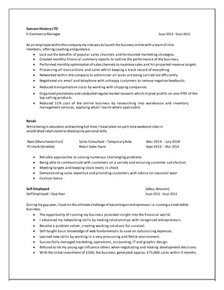 Samson HosieryLTD
E-CommerceManager Sept 2013 - Sept 2015
As an employeewithinthecompany my rolewasto launch thebusinessonlinewith a teamof nine
members,offeringcoachingandguidance.
 Laid out the benefits of popular sales channels and formulated marketing strategies.
 Created monthly financial summary reports to outline the performance of the business. 
 Performed monthly optimization of saleschannels to maximizesales and hit projected revenue targets.
 Processing all transactions and sales whilst keeping a track record of everything.
 Networked within the company to administer all tasks are being carried out efficiently.
 Negotiated via email and telephone with unhappy customers to remove negative feedbacks.
 Reduced transportation costs by working with shipping companies.

 Organized promotionsand conducted regularmarketresearch which tripled profits on one-fifth of the
top selling products.
 Reduced 11% cost of the online business by researching into warehouse and inventory
management services, applying what I learnt where applicable.
Retail:
Whilebeingin education andworkingfull-time,I havetaken on part-timeweekend rolesin
established retail storesto developmy personal skills.
Next (ManchesterFort) Sales Consultant–TemporaryRole Mar 2014 - July 2014
Primark (Arndale) Retail SalesTeam Sept 2012 - Mar 2014
 Reliable approaches to solving numerous challenging problems
 Being able to communicate with customers on a variety and ensuring customer satisfaction
 Meeting targets and keeping stock levels in check
 Demonstrating sales expertise and providing customers with advice on seasonal wear
 Fashion Sense
Self-Employed [eBay,Amazon]
Self Employed –Gap Year Sept 2012 - Sept 2013
Duringmy gap year,I took on theultimatechallengeof becomingan entrepreneuri.e.runningasmall online
business.
 The opportunity of running my business provided insight into the financial world.
 I advanced my networking skills by making relationships with recognised entrepreneurs.
 Become a problem solver, creating working solutions for survival.
 Self-taught basic knowledge of web fundamentals to save on outsourcing expenses.
 Learned new skills by working in a very pressuring and fierce environment.
 Successfully managed marketing, operations, accounting, IT and graphic design.
 Refused to let my young age influence others when negotiating and making development decisions.
 With theinitial investment of £500, the business generated approx. £75,000 sales within 9 months.
 