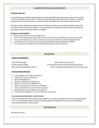 COMPETENCIES AND ACHIEVENTS
PERSONAL ABILITIES
A competentworker with developed interpersonal skillsused effectivelywhen workinginteamenvironments.
I have a strong team ethic, proven ability to work effectively with other team members in previous
employment, sharing information, supporting, and giving feedback to help improve team cohesion.
Beingpro-activelycapableof managingstressful situationsandable to analyzeandmanipulatecomplex data
to produceclearandsuccessful solutions.I amalsocapableof solvinga given problemby planningahead and
workingoutrelevantcourses of actionand strategies.
PERSONAL ACHIEVEMENTS
 Setting up my own business at the age of 18.
 I am currently the Student Representative and Vice President for Mathematics course and society.
 I have successfully set up a chess society at the university, which I am now trying to populate.
 I have been chosen to provide training and lead the Math Café tutoring group at MMU.
 I was recently nominated for The 2016 Student Employee of The Year Awards.

ACADEMIC
AcademicQualifications:
PlantHill Arts College GCSE’s (2005-10):(A,3B,3C).
The Manchester College A-level (2010-12):Math (A),Chemistry (B),Physics(D).
Manchester MetropolitanUniversity (2013-16):BSc(Hons) Mathematics(FirstClassHonours).
Unitsstudied at university:
 Linear Algebra and Programming Skills.
 Probability Theory and Statistics.
 Decision Mathematics.
 Numerical Methods and Modelling.
 Statistics and Financial Mathematics.
 Operational Research and Financial Methods.
 Financial Mathematics and Time Series Analysis.
 Applied Regression and Multivariate Analysis.
 Computational Methods in Ordinary Differential Equations.
Final yearproject/dissertation–‘OptionPricing’
The projecttackleswhattypeof optionsareavailableto an investorandhowto pricethemusingprogrammingin
Excel.I havespecificallychosen thisprojectto develop goodknowledge of thesubjectand understandhow
investorsmakemoney on stockmarket.
REFERENCES
Availableon request
 