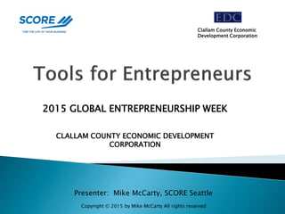 Presenter: Mike McCarty, SCORE Seattle
2015 GLOBAL ENTREPRENEURSHIP WEEK
CLALLAM COUNTY ECONOMIC DEVELOPMENT
CORPORATION
Clallam County Economic
Development Corporation
Copyright © 2015 by Mike McCarty All rights reserved
 