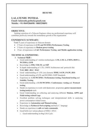RESUME
LALATENDU POTHAL
Email: lalatendu.pothal@gmail.com
Mobile: +91-9849286098 / 8885298891
OBJECTIVE:
Seeking a position of a Telecom Engineer where my professional experience will
contribute positively towards the tremendous growth of the organization
EXPERIENCE SUMMARY:
Total 5 years of experience in Telecom domain
• 2 Years of experience in LTE and WCDMA Performance Testing
• 2 Years of experience in Modem power testing
• 1Year of experience in Call Performance Testing and Mobile application testing
TECHNICAL EXPERTISE:
 Technical Skill :
• Good understanding of wireless technologies LTE, LTE-A, UMTS, HSPA+,
WCDMA, GSM
• Knowledge in IMS, VOLTE and SIP
• In depth understanding of LTE, UMTS Architecture and protocols like
NAS, RRC, RLC, MAC
• Good understanding of LTE core elements MME, S-GW, P-GW, HSS
• Good understanding of LTE and WCDMA 3GPP Standards
• Experience in LTE/WCDMA Performance testing, Functional testing and
Stability Testing
• Good understanding of LTE/WCDMA Conformance testing and Protocol
testing
• Hands on experience to work with Qualcomm proprietary power measurement
testing/analysis tools
• Good Understanding on collecting and analyzing different Modem, APPS and
Field testing related Logs
• Excellent problem solving techniques and interpretational skills in analyzing
power consumption related issues.
• Experience in Automation and Manual testing.
• Knowledge in Python & Perl scripting and basic C language
• Hands on experience in adb and unix commands.
• Good hold over various phases of SDLC, STLC.
o Good understanding on Bug Life Cycle
 