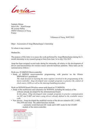Nathalie Mitton
Inria Lille – Nord Europe
40, avenue Halley
59650 Villeneuve d’Ascq
France
Villeneuve d’Ascq, 30/07/2015
Objet : Assessment of Anup Bhattacharjee’s Internship
To whom it may concern
Madam/Sir,
The purpose of this letter is to assess the work performed by Anup Bhattacharjee during his 2-
month internship in my research group at Inria from June 1st to July 31th 2015.
Anup has been assigned several tasks during his internship, all relative to the development of
drivers and functionalities for wireless sensor network hardware platform. These tasks can be
summarized as follows :
Work on a TI MSP430 Micro-controller
• Study of MSP430 micro-controller programming, with practice on the Olimex
MSP430P1611 protoboard.
The study focused on learning the main registers involved in the programming of the
micro-controller. Anup developed some example programs to practice the control of
clock source, LEDs as well as the interrupt handling procedure
Work on WSN430 board (Wireless sensor node based on TI MSP430)
• Study of the architecture and schematics for WSN430, including the analysis of the
software already developed for the aforementioned board.
In this phase, ANup developped some example programs to practice communication
via I2C and UART and timers using drivers already defined in the available source
code.
• New drivers : Anup developed the modified version of the drivers related to I2C, UART,
TSL2550 and clock. The added functions include:
- automatic switch between I2C mode and UART mode for the USART
module of the micro-controller.
 