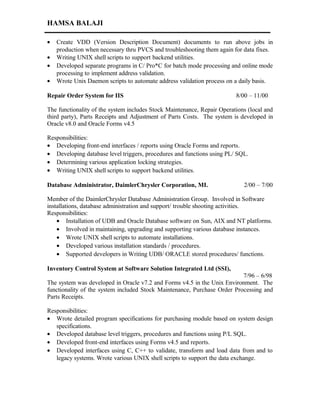 HAMSA BALAJI
• Create VDD (Version Description Document) documents to run above jobs in
production when necessary thru PVCS and troubleshooting them again for data fixes.
• Writing UNIX shell scripts to support backend utilities.
• Developed separate programs in C/ Pro*C for batch mode processing and online mode
processing to implement address validation.
• Wrote Unix Daemon scripts to automate address validation process on a daily basis.
Repair Order System for IIS 8/00 – 11/00
The functionality of the system includes Stock Maintenance, Repair Operations (local and
third party), Parts Receipts and Adjustment of Parts Costs. The system is developed in
Oracle v8.0 and Oracle Forms v4.5
Responsibilities:
• Developing front-end interfaces / reports using Oracle Forms and reports.
• Developing database level triggers, procedures and functions using PL/ SQL.
• Determining various application locking strategies.
• Writing UNIX shell scripts to support backend utilities.
Database Administrator, DaimlerChrysler Corporation, MI. 2/00 – 7/00
Member of the DaimlerChrysler Database Administration Group. Involved in Software
installations, database administration and support/ trouble shooting activities.
Responsibilities:
• Installation of UDB and Oracle Database software on Sun, AIX and NT platforms.
• Involved in maintaining, upgrading and supporting various database instances.
• Wrote UNIX shell scripts to automate installations.
• Developed various installation standards / procedures.
• Supported developers in Writing UDB/ ORACLE stored procedures/ functions.
Inventory Control System at Software Solution Integrated Ltd (SSI),
7/96 – 6/98
The system was developed in Oracle v7.2 and Forms v4.5 in the Unix Environment. The
functionality of the system included Stock Maintenance, Purchase Order Processing and
Parts Receipts.
Responsibilities:
• Wrote detailed program specifications for purchasing module based on system design
specifications.
• Developed database level triggers, procedures and functions using P/L SQL.
• Developed front-end interfaces using Forms v4.5 and reports.
• Developed interfaces using C, C++ to validate, transform and load data from and to
legacy systems. Wrote various UNIX shell scripts to support the data exchange.
 