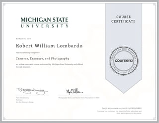 EDUCA
T
ION FOR EVE
R
YONE
CO
U
R
S
E
C E R T I F
I
C
A
TE
COURSE
CERTIFICATE
MARCH 06, 2016
Robert William Lombardo
Cameras, Exposure, and Photography
an online non-credit course authorized by Michigan State University and offered
through Coursera
has successfully completed
Peter Glendinning
Professor
Art, Art History, & Design
Photography Basics and Beyond: From Smartphone to DSLR
Verify at coursera.org/verify/75UMSJ5JSMRG
Coursera has confirmed the identity of this individual and
their participation in the course.
 