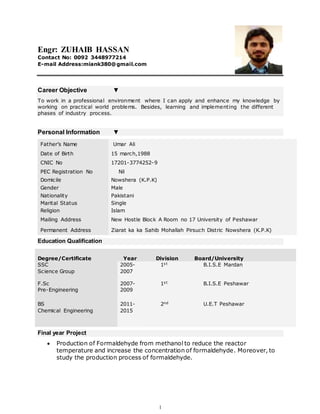 1
Engr: ZUHAIB HASSAN
Contact No: 0092 3448977214
E-mail Address:miank380@gmail.com
Career Objective ▼
To work in a professional environment where I can apply and enhance my knowledge by
working on practical world problems. Besides, learning and implementing the different
phases of industry process.
Personal Information ▼
Father’s Name Umar Ali
Date of Birth 15 march,1988
CNIC No 17201-3774252-9
PEC Registration No Nil
Domicile Nowshera (K.P.K)
Gender Male
Nationality Pakistani
Marital Status Single
Religion Islam
Mailing Address New Hostle Block A Room no 17 University of Peshawar
Permanent Address Ziarat ka ka Sahib Mohallah Pirsuch Distric Nowshera (K.P.K)
Education Qualification
Final year Project
 Production of Formaldehyde from methanol to reduce the reactor
temperature and increase the concentration of formaldehyde. Moreover, to
study the production process of formaldehyde.
Degree/Certificate Year Division Board/University
SSC
Science Group
2005-
2007
1st B.I.S.E Mardan
F.Sc
Pre-Engineering
2007-
2009
1st B.I.S.E Peshawar
BS
Chemical Engineering
2011-
2015
2nd U.E.T Peshawar
 