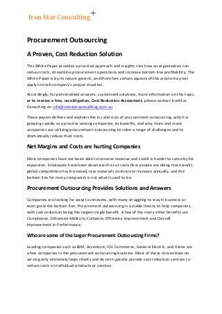 Iron Star Consulting
Procurement Outsourcing
A Proven, Cost Reduction Solution
This White Paper provides a practical approach and insights into how an organisation can
reduce costs, streamline procurement operations and increase bottom line profitability. The
White Paper is by its nature generic, and therefore certain aspects of this article may not
apply to each company’s unique situation.
Accordingly, for personalised answers, customised solutions, more information on this topic,
or to receive a free, no-obligation, Cost Reduction Assessment, please contact IronStar
Consulting on info@ironstarconsullting.com.au
These papers defines and explains the ins and outs of procurement outsourcing, why it is
growing rapidly as a practice among companies, its benefits, and why more and more
companies are utilising procurement outsourcing to solve a range of challenges and to
dramatically reduce their costs.
Net Margins and Costs are hurting Companies
Most companies have not been able to increase revenue and credit is harder to come by for
expansion. Employees have been downsized to cut costs (less people are doing more work),
global competition has increased, raw materials continue to increase annually, and the
bottom line for many companies is not what it used to be.
Procurement Outsourcing Provides Solutions and Answers
Companies are looking for ways to innovate, with many struggling to stay in business or
even grow the bottom line. Procurement outsourcing is a viable means to help companies,
with cost reduction being the largest single benefit. A few of the many other benefits are
Compliance; Enhanced Ability to Compete; Efficiency Improvement and Overall
improvement in Performance.
Who are some of the larger Procurement Outsourcing Firms?
Leading companies such as IBM, Accenture, ICG Commerce, General Electric, and Xerox are
a few companies in the procurement outsourcing business. Most of these concentrate on
serving only extremely large clients and do not typically provide cost reduction services to
reduce costs on individual products or services.
 