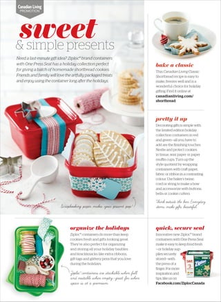 pretty it up
Decorating gi s is simple with
the limited edition holiday
collection containers in red
and green—all you have to
add are the ﬁnishing touches.
Nestle and protect cookies
in tissue, wax paper or paper
muﬃn cups. Turn up the
style quotient by wrapping
containers with cra paper,
fabric or ribbon in a contrasting
colour. Use baker’s twine,
cord or string to make a bow
and accessorize with buttons,
bells or cookie cutters.
organize the holidays
Ziploc® containers do more than keep
cookies fresh and gifts looking great.
They’re also perfect for organizing
and storing all your holiday baubles
and knickknacks like extra ribbons,
gift tags and glittery pens that you love
during the holidays.
sweet& simple presents
Need a last-minute gift idea? Ziploc® brand containers
with One Press Seal has a holiday collection perfect
for giving a batch of homemade shortbread cookies.
Friends and family will love the artfully packaged treats
and enjoy using the container long a er the holidays.
bake a classic
This Canadian Living Classic
Shortbread recipe is easy to
make, freezes well and is a
wonderful choice for holiday
gi ing. Find it online at
canadianliving.com/
shortbread
quick, secure seal
Innovative new Ziploc® brand
containers with One Press Seal
make it easy to keep food fresh
—or holiday sup-
pliessecurely
stored—with
the press of a
ﬁnger. For more
inspiration and
tips, like us on
Facebook.com/ZiplocCanada
PROMOTION
Ziploc®
containers are stackable when full
and nestable when empty—great for when
space is at a premium.
Think outside the box. Everyday
items make gifts beautiful.Scrapbooking paper makes your present pop!
Text
 