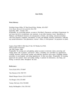 Janet Kirby 
Work History: 
Wal-Mart Home Office 327 Red Powell Drive Wichita, KS 67037 
Cord. Rcpts. Research Accounts Re vblss-FSS 
September 2008 – October 2011 
Responsible for researching patients accounts in Wal-Mart's Pharmacies and Optical Departments for 
any issues that led to overpayment, non- payment, or any other insurance issues. Specializing in 
Medicare and Medicaid insurances for non-payment of claims, also making and answered phone 
calls from insurance companies and patients' to verify and updating insurance information collecting 
any needed information from pharmacies', doctors’ offices, or from patients’ for payments on claims. 
Cypress Heart 9300 E 29th Street N Ste 310 Wichita Ks 67226 
Medical Office/Scheduler 
July 2007-August 2008 
Responsible for creating new and updating patient accounts in electronic charts, answering and 
making phone calls to patients’ and doctors’ offices, scheduling new and follow-up appointments, 
verifying insurance and referrals', posting and collecting payments and co-pays; scheduling patients 
procedures in area hospitals and setting appointments in other area clinics. Responsible for scanning 
paperwork into patients' charts and sending mailings to patients for information, also flying and 
driving to outreach clinics throughout the state. 
References: 
Travis Koch (951) 375-8647 
Tina Bearnes (316) 390-7373 
Mandi Morgan Greere (316) 619-8595 
Teri Ranger (316) 253-4843 
Tammy McCarty (316) 554-8405 
Becky McGlaughlin (316) 529-3162 
