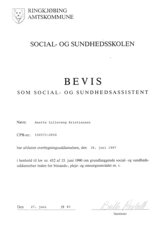 RINGKJ@BING
AMTSKOMMUNE
SOCIAL OG SUNDHEDSSKOLEN
BEVIS
SOM SOCIAL- OG SUNDHEDSASSISTENT
Navn: Anette Lillevang Kristiansen
CPR-nr.: 1s0s7I-2850
har afsluttet overbygningsuddannelsen, den 30. juni t997
i henhold til lov nr.432 af 13. juni 1990 om grundlreggende social- og sundheds-
uddannelser inden for bistands-, pleje- og omsorgsomridet m. v.
Skoleleder
Den 27 . juni 19 e7
 