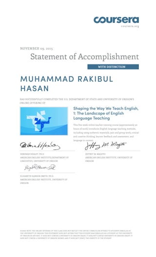 coursera.org
Statement of Accomplishment
WITH DISTINCTION
NOVEMBER 09, 2015
MUHAMMAD RAKIBUL
HASAN
HAS SUCCESSFULLY COMPLETED THE U.S. DEPARTMENT OF STATE AND UNIVERSITY OF OREGON'S
ONLINE OFFERING OF
Shaping the Way We Teach English,
1: The Landscape of English
Language Teaching
This five-week online teacher training course (approximately 30
hours of work) introduces English language teaching methods,
including using authentic materials, pair and group work, critical
and creative thinking, learner feedback and assessment, and
language in context.
DEBORAH HEALEY, PH.D.
AMERICAN ENGLISH INSTITUTE/DEPARTMENT OF
LINGUISTICS, UNIVERSITY OF OREGON
JEFFREY M. MAGOTO
AMERICAN ENGLISH INSTITUTE, UNIVERSITY OF
OREGON
ELIZABETH HANSON-SMITH, PH.D.
AMERICAN ENGLISH INSTITUTE, UNIVERSITY OF
OREGON
PLEASE NOTE: THE ONLINE OFFERING OF THIS CLASS DOES NOT REFLECT THE ENTIRE CURRICULUM OFFERED TO STUDENTS ENROLLED AT
THE UNIVERSITY OF OREGON. THIS STATEMENT DOES NOT AFFIRM THAT THIS STUDENT WAS ENROLLED AS A STUDENT AT THE UNIVERSITY
OF OREGON IN ANY WAY. IT DOES NOT CONFER A UNIVERSITY OF OREGON GRADE; IT DOES NOT CONFER UNIVERSITY OF OREGON CREDIT; IT
DOES NOT CONFER A UNIVERSITY OF OREGON DEGREE; AND IT DOES NOT VERIFY THE IDENTITY OF THE STUDENT.
 