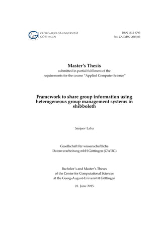 ISSN 1612-6793
Nr. ZAI-MSC-2015-03
Master’s Thesis
submitted in partial fulﬁlment of the
requirements for the course “Applied Computer Science”
Framework to share group information using
heterogeneous group management systems in
shibboleth
Sanjeev Laha
Gesellschaft für wissenschaftliche
Datenverarbeitung mbH Göttingen (GWDG)
Bachelor’s and Master’s Theses
of the Center for Computational Sciences
at the Georg-August-Universität Göttingen
01. June 2015
 
