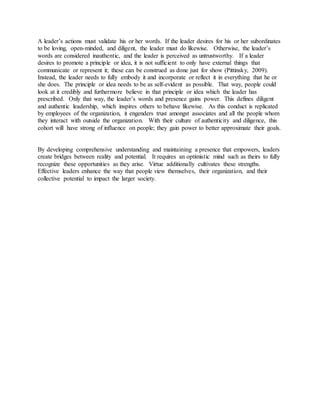 A leader’s actions must validate his or her words. If the leader desires for his or her subordinates 
to be loving, open-minded, and diligent, the leader must do likewise. Otherwise, the leader’s 
words are considered inauthentic, and the leader is perceived as untrustworthy. If a leader 
desires to promote a principle or idea, it is not sufficient to only have external things that 
communicate or represent it; these can be construed as done just for show (Pittinsky, 2009). 
Instead, the leader needs to fully embody it and incorporate or reflect it in everything that he or 
she does. The principle or idea needs to be as self-evident as possible. That way, people could 
look at it credibly and furthermore believe in that principle or idea which the leader has 
prescribed. Only that way, the leader’s words and presence gains power. This defines diligent 
and authentic leadership, which inspires others to behave likewise. As this conduct is replicated 
by employees of the organization, it engenders trust amongst associates and all the people whom 
they interact with outside the organization. With their culture of authenticity and diligence, this 
cohort will have strong of influence on people; they gain power to better approximate their goals. 
By developing comprehensive understanding and maintaining a presence that empowers, leaders 
create bridges between reality and potential. It requires an optimistic mind such as theirs to fully 
recognize these opportunities as they arise. Virtue additionally cultivates these strengths. 
Effective leaders enhance the way that people view themselves, their organization, and their 
collective potential to impact the larger society. 
 