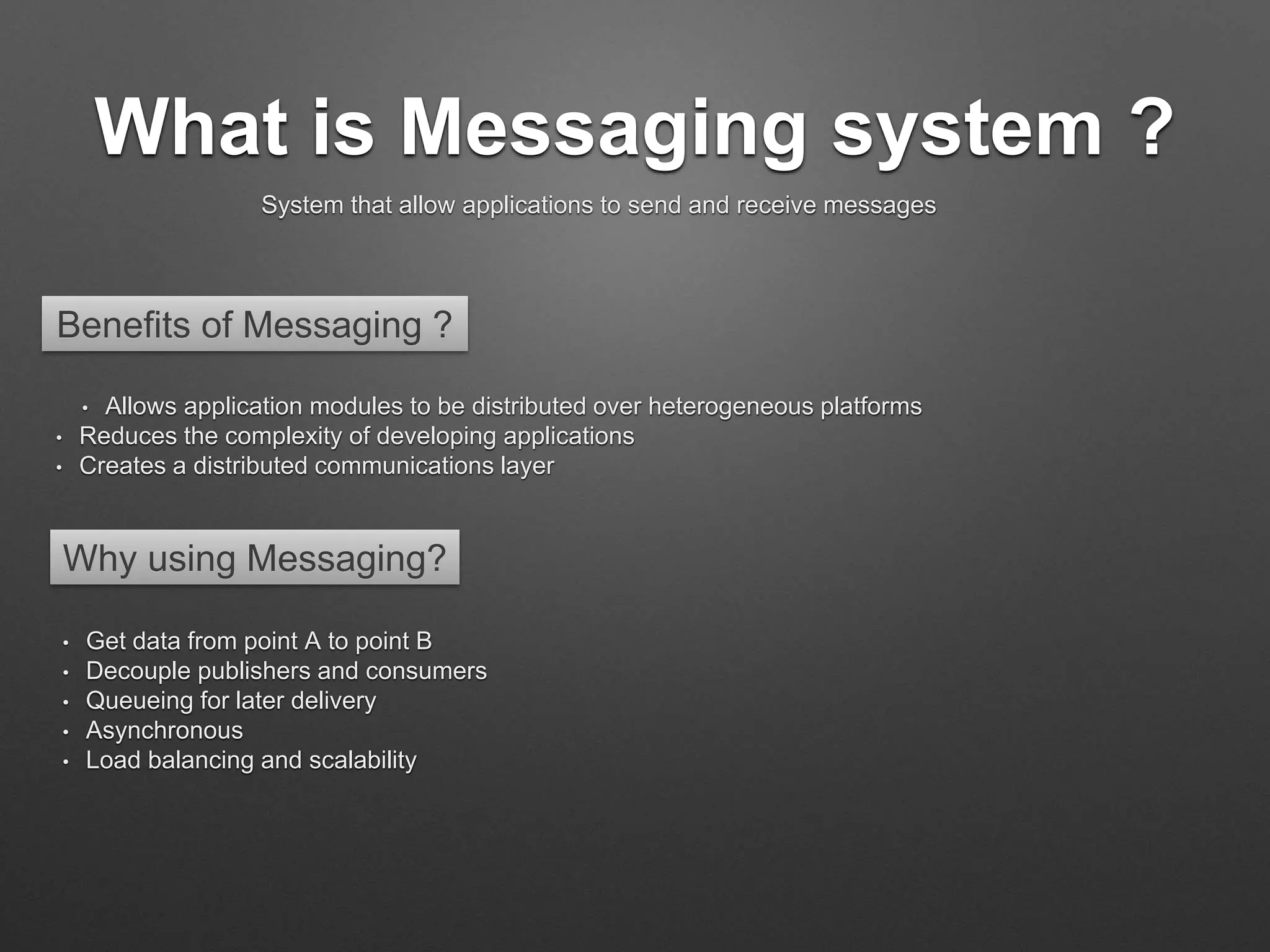 What is Messaging system ?
System that allow applications to send and receive messages
• Allows application modules to be distributed over heterogeneous platforms
• Reduces the complexity of developing applications
• Creates a distributed communications layer
Benefits of Messaging ?
Why using Messaging?
• Get data from point A to point B
• Decouple publishers and consumers
• Queueing for later delivery
• Asynchronous
• Load balancing and scalability
 