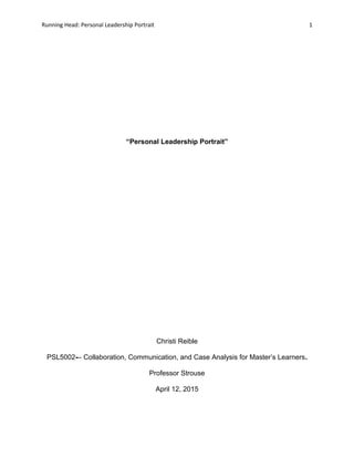 Running Head: Personal Leadership Portrait 1
“Personal Leadership Portrait”
Christi Reible
PSL5002-– Collaboration, Communication, and Case Analysis for Master’s Learners.
Professor Strouse
April 12, 2015
 