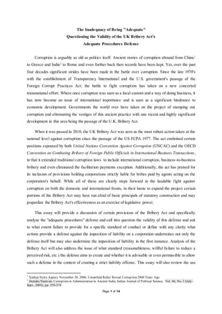 Page 1 of 14
The Inadequacy of Being "Adequate"
Questioning the Validity of the UK Bribery Act's
Adequate Procedures Defense
Corruption is arguably as old as politics itself. Ancient stories of corruption abound from China1
to Greece and India2
to Rome and even further back then records have been kept. Yet, over the past
four decades significant strides have been made in the battle over corruption. Since the late 1970's
with the establishment of Transparency International and the U.S. government's passage of the
Foreign Corrupt Practices Act, the battle to fight corruption has taken on a new concerted
transnational effort. Where once corruption was seen as a local custom and a way of doing business, it
has now become an issue of international importance and is seen as a significant hindrance to
economic development. Governments the world over have taken on the project of stamping out
corruption and eliminating the vestiges of this ancient practice with one recent and highly significant
development in this area being the passage of the U.K. Bribery Act.
When it was passed in 2010, the UK Bribery Act was seen as the most robust action taken at the
national level against corruption since the passage of the US FCPA 1977. The act enshrined certain
positions espoused by both United Nations Convention Against Corruption (UNCAC) and the OECD
Convention on Combating Bribery of Foreign Public Officials in International Business Transactions,
in that it extended traditional corruption laws to include international corruption, business-to-business
bribery and even eliminated the facilitation payments exception. Additionally, the act has praised for
its inclusion of provisions holding corporations strictly liable for bribes paid by agents acting on the
corporation's behalf. While all of these are clearly steps forward in the laudable fight against
corruption on both the domestic and international fronts, in their haste to expand the project certain
portions of the Bribery Act may have run afoul of basic principals of statutory construction and may
jeopardize the Bribery Act's effectiveness as an exercise of legislative power.
This essay will provide a discussion of certain provisions of the Bribery Act and specifically
analyze the "adequate procedures" defense and call into question the validity of this defense and ask
to what extent failure to provide for a specific standard of conduct or define with any clarity what
actions provide a defense against the imposition of liability on a corporation undermines not only the
defense itself but may also undermine the imposition of liability in the first instance. Analysis of the
Bribery Act will also address the issue of what standard (reasonableness, willful failure to reduce a
perceived risk, etc.) the defense aims to create and whether it is advisable or even permissible to allow
such a defense in the context of creating a strict liability offense. This essay will also review the use
1
Xinhua News Agency November 20, 2006, Unearthed Relics Reveal Corruption 2800 Years Ago
2
Jitendra Narayan, Corruption in Administration in Ancient India, Indian Journal of Political Science, Vol. 66, No. 3 (July-
Sept., 2005), pp. 559-574
 
