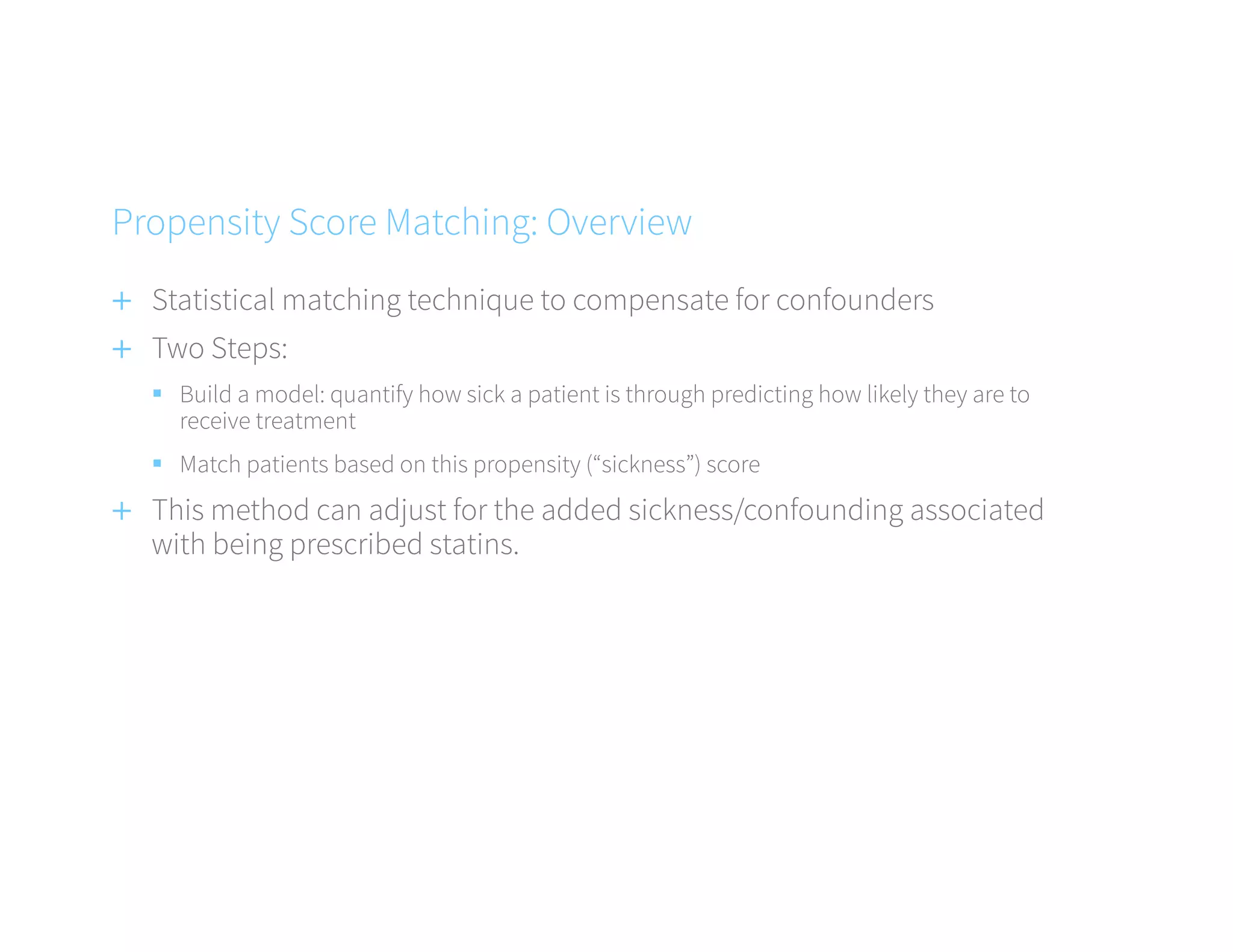 +  Statistical matching technique to compensate for confounders
+  Two Steps:
§  Build a model: quantify how sick a patient is through predicting how likely they are to
receive treatment
§  Match patients based on this propensity (“sickness”) score
+  This method can adjust for the added sickness/confounding associated
with being prescribed statins.
Propensity Score Matching: Overview
 