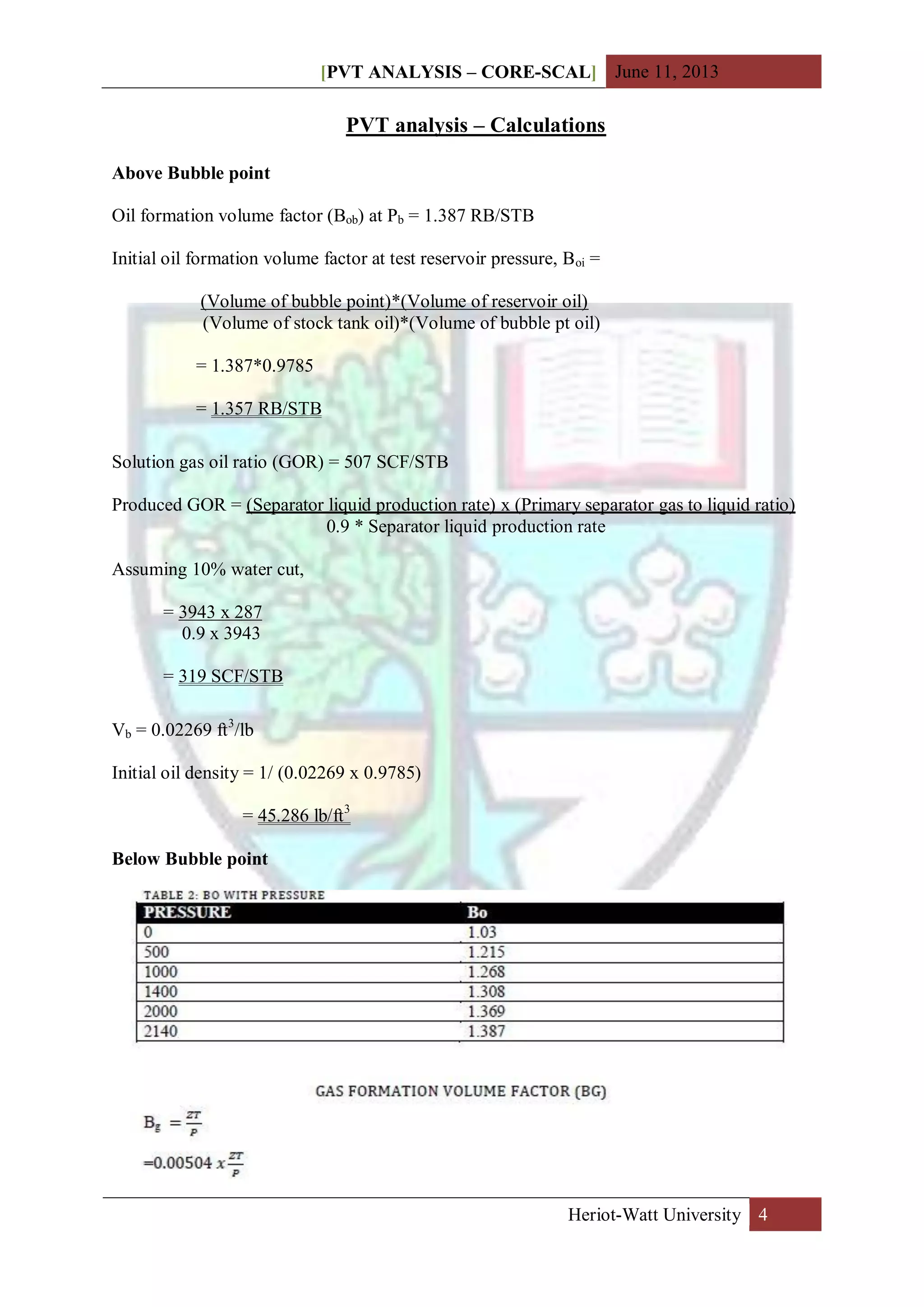 [PVT ANALYSIS – CORE-SCAL] June 11, 2013
Heriot-Watt University 4
PVT analysis – Calculations
Above Bubble point
Oil formation volume factor (Bob) at Pb = 1.387 RB/STB
Initial oil formation volume factor at test reservoir pressure, Boi =
(Volume of bubble point)*(Volume of reservoir oil)
(Volume of stock tank oil)*(Volume of bubble pt oil)
= 1.387*0.9785
= 1.357 RB/STB
Solution gas oil ratio (GOR) = 507 SCF/STB
Produced GOR = (Separator liquid production rate) x (Primary separator gas to liquid ratio)
0.9 * Separator liquid production rate
Assuming 10% water cut,
= 3943 x 287
0.9 x 3943
= 319 SCF/STB
Vb = 0.02269 ft3
/lb
Initial oil density = 1/ (0.02269 x 0.9785)
= 45.286 lb/ft3
Below Bubble point
 