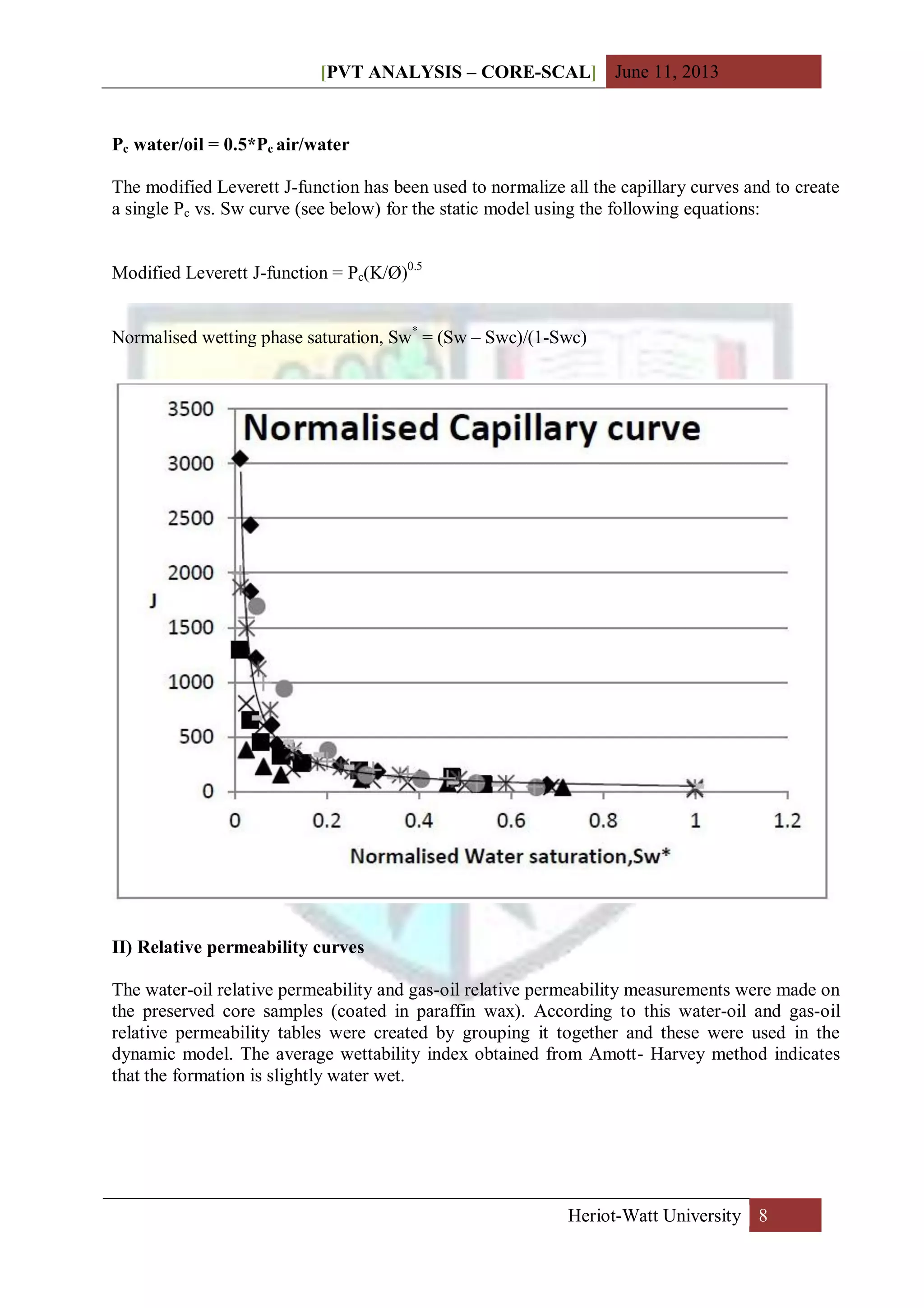 [PVT ANALYSIS – CORE-SCAL] June 11, 2013
Heriot-Watt University 8
Pc water/oil = 0.5*Pc air/water
The modified Leverett J-function has been used to normalize all the capillary curves and to create
a single Pc vs. Sw curve (see below) for the static model using the following equations:
Modified Leverett J-function = Pc(K/Ø)0.5
Normalised wetting phase saturation, Sw*
= (Sw – Swc)/(1-Swc)
II) Relative permeability curves
The water-oil relative permeability and gas-oil relative permeability measurements were made on
the preserved core samples (coated in paraffin wax). According to this water-oil and gas-oil
relative permeability tables were created by grouping it together and these were used in the
dynamic model. The average wettability index obtained from Amott- Harvey method indicates
that the formation is slightly water wet.
 