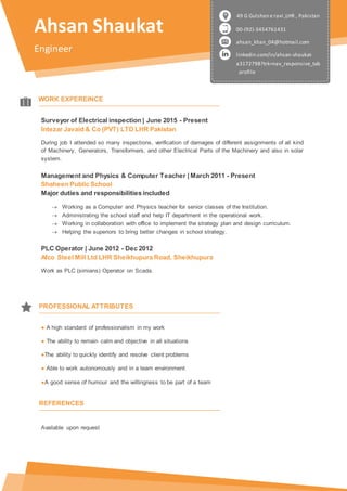 Ahsan Shaukat
Engineer
00-(92)-3454761431
ahsan_khan_04@hotmail.com
linkedin.com/in/ahsan-shaukat-
a3172798?trk=nav_responsive_tab
_profile
49 G Gulshan e ravi ,LHR , Pakistan
WORK EXPEREINCE
Surveyor of Electrical inspection | June 2015 - Present
Intezar Javaid & Co (PVT) LTD LHR Pakistan
During job I attended so many inspections, verification of damages of different assignments of all kind
of Machinery, Generators, Transformers, and other Electrical Parts of the Machinery and also in solar
system.
Management and Physics & Computer Teacher | March 2011 - Present
Shaheen Public School
Major duties and responsibilities included
 Working as a Computer and Physics teacher for senior classes of the Institution.
 Administrating the school staff and help IT department in the operational work.
 Working in collaboration with office to implement the strategy plan and design curriculum.
 Helping the superiors to bring better changes in school strategy.
PLC Operator | June 2012 - Dec 2012
Afco Steel Mill Ltd LHR Sheikhupura Road, Sheikhupura
Work as PLC (simians) Operator on Scada.
● A high standard of professionalism in my work
● The ability to remain calm and objective in all situations
●The ability to quickly identify and resolve client problems
● Able to work autonomously and in a team environment
●A good sense of humour and the willingness to be part of a team
Available upon request
PROFESSIONAL ATTRIBUTES
REFERENCES
 