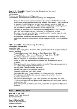 Sept 2011 – March 2012 (Reason for leaving: Change to part-time hours)
Master Data Analyst
Sun Chemical
Working in the Global Procurement department
Sun Chemical, the world’s largest producer of printing inks and pigments.
• To ensure that the entire procurement data in Sun Europe’s SAP system correctly
reflects the commercial agreement reached between Sun Chemical’s negotiators and
its suppliers including the prices, payment terms, discount structures, preferred
sources, lead times and all aspects of the supplier’s credentials. Additionally ensures
that any new data created is accurate including its standard cost
• Preparing and maintaining procurement master data for 84 plants in 22 countries
• Uses SAP extensively to maintain master data for 3000 external vendors
• Executing mass data loads, alterations or deletions as the business requests using
Microsoft Excel, PowerPoint and Word
• Achieves a full and secure understanding of the price list structure, price quantity
relationship, discounts and surcharges, before proceeding to load the new prices into
SAP
1997 - August 2011 (Reason for leaving: Redundancy)
Sales office administrator
Sappi Fine Paper
Sappi Fine Paper supply paper, Board and Other Speciality products to the graphical paper
industry worldwide.
• Awarded Sales person of the Quarter for Sappi Europe June 1999
• Awarded 2nd
prize – Sales person of the year for Sappi Europe Oct 1999
• Ensuring all orders were processed accurately
• Advising customers on the best product and negotiating a price.
• Played an active role in increasing product sales and implementation of price
increases.
• Dealing with a wide range of customers sites across the UK, giving sales quotations
and building long term professional relationships
• Working within a team of six sales executives
• SAP key user – training and advising colleagues
• Reporting monthly and yearly sales figures
• Managed and oversaw the sample department, issuing samples and quotes
• Worked closely with the logistics teams to ensure on time delivery of orders
• Customer and mill visits
• Responsibility for running the Sappi E site, promoting and registering new users.
Guiding customers on tracking orders, stock checking and reporting on-line, training
customers and staff
• Stock management, controlling stock levels, responsible for replenishment based on
forecasts.
EARLY CAREER INCLUDES:
Nov 1997 to Dec 1997
Howard Smith Paper (London)
Sales Administrator
Sept 1996 to Nov 1997
Salehurst Paper (London)
Sales Administrator
May 1990 to Sept 1996
 