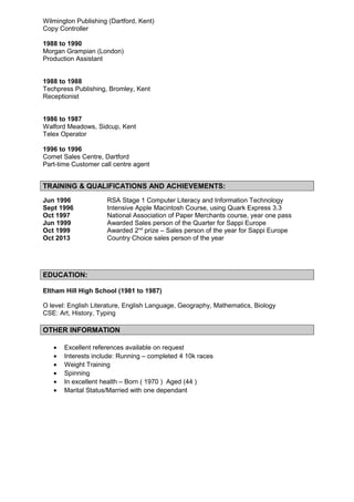 Wilmington Publishing (Dartford, Kent)
Copy Controller
1988 to 1990
Morgan Grampian (London)
Production Assistant
1988 to 1988
Techpress Publishing, Bromley, Kent
Receptionist
1986 to 1987
Walford Meadows, Sidcup, Kent
Telex Operator
1996 to 1996
Comet Sales Centre, Dartford
Part-time Customer call centre agent
TRAINING & QUALIFICATIONS AND ACHIEVEMENTS:
Jun 1996 RSA Stage 1 Computer Literacy and Information Technology
Sept 1996 Intensive Apple Macintosh Course, using Quark Express 3.3
Oct 1997 National Association of Paper Merchants course, year one pass
Jun 1999 Awarded Sales person of the Quarter for Sappi Europe
Oct 1999 Awarded 2nd
prize – Sales person of the year for Sappi Europe
Oct 2013 Country Choice sales person of the year
EDUCATION:
Eltham Hill High School (1981 to 1987)
O level: English Literature, English Language, Geography, Mathematics, Biology
CSE: Art, History, Typing
OTHER INFORMATION
• Excellent references available on request
• Interests include: Running – completed 4 10k races
• Weight Training
• Spinning
• In excellent health – Born ( 1970 ) Aged (44 )
• Marital Status/Married with one dependant
 