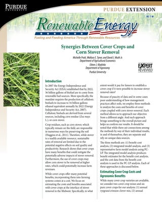PURDUE EXTENSION
RE-7-W
Fueling and Feeding America Through Renewable Resources
RenewableEnergy
Synergies Between Cover Crops and
Corn Stover Removal
MichellePratt,WallaceE.Tyner,andDavidJ.MuthJr.
DepartmentofAgriculturalEconomics
EileenJ.Kladivko
DepartmentofAgronomy
PurdueUniversity
Introduction
In 2007 the Energy Independence and
Security Act (EISA) established that by 2022,
36 billion gallons of biofuel are to come from
renewable fuel sources. More specifically, the
mandate requires the production of cellulosic
biofuels to increase to 16 billion gallons
ethanol equivalent annually by 2022 (Energy
Independence and Security Act, 2007).
Cellulosic biofuels are derived from several
sources, including corn residue (Zea mays
L.), or corn stover.
Crop residues, such as corn stover, which
typically remain on the field, are responsible
in numerous ways for preserving the soil
(Huggins et al., 2011). Therefore, while stover
is a readily available resource, sustainable
rates of removal are limited due to the
potential negative effects on soil quality and
productivity. Research shows that cover crops
have many benefits that could mitigate the
potentially adverse impacts of stover removal.
Furthermore, the use of cover crops may
allow corn stover to be removed at higher
rates, which could potentially increase farm
revenues.
While cover crops offer many potential
benefits, incorporating them into farming
systems comes at a cost. We focus on
estimating the costs and benefits associated
with cover crops at the interface of stover
removal in the Midwest. Specifically, to what
extent would it pay for famers to establish a
cover crop if it were possible to increase stover
removal rates?
Because of paucity of data and in some cases
poor understanding of how management
practices affect soils, we employ three methods
to analyze the costs and benefits of cover
crops coupled with corn stover removal. Each
method allows us to approach our objective
from a different angle. And each approach
brings something to the overall picture and
helps us confirm our results. It should be
noted that while there are connections among
the methods by way of their individual results,
in and of themselves, they are separate and
rely on unique data sources.
The three methods are: (1) benefit-cost
analysis, (2) integrated model analysis, and (3)
representative farm model analysis using PC-
LP. The integrated model analysis produces
benefit estimates for the benefit-cost analysis,
and the cost data from the benefit-cost
analysis is used in the PC-LP analysis. Each of
these approaches is discussed below.
Estimating Cover Crop Costs and
Agronomic Benefits
While many cover crop varieties are available,
we consider two cover crop mixes and six
pure cover crops for our analysis: (1) annual
ryegrass/crimson clover mix, (2) annual
 