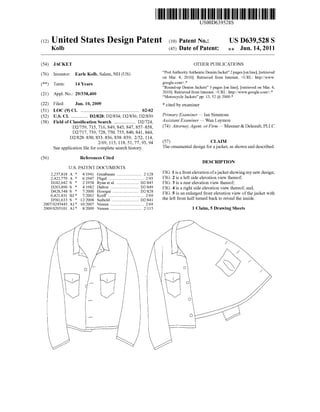 (12) United States Design Patent (10) Patent N0.:
Kolb
USO0D639528S
US D639,528 S
(45) Date of Patent: *9: Jun. 14, 2011
(54) JACKET
(76) Inventor: Earle Kolb, Salem, NH (US)
(**) Term: 14 Years
(21) Appl.No.: 29/338,400
(22) Filed: Jun. 10, 2009
(51) LOC (9) Cl. ................................................ .. 02-02
(52) US. Cl. ............ .. D2/828; D2/834; D2/836; D2/839
(58) Field of Classi?cation Search ................. .. D2/724,
D2/759, 715, 716, 849, 845, 847, 8574858,
D2/717, 739, 728, 750, 755, 840, 841, 844,
D2/828i830, 8334836, 8384839; 2/52, 114,
2/69, 115, 118, 51, 77, 93, 94
See application ?le for complete search history.
(56) References Cited
U.S. PATENT DOCUMENTS
2,237,818 A * 4/1941 Grunbaum ...................... .. 2/128
2,422,779 A * 6/1947 Fligel . . . . . . . . . . . . . . . . . .. 2/93
D182,042 S * 2/1958 Ryan et al. D2/845
D263,890 S * 4/1982 Dalton D2/849
D428,548 S * 7/2000 Hosogai D2/828
6,421,831 B1* 7/2002 Korff ...... .. 2/69
D581,633 S * 12/2008 Seibold . D2/841
2007/0245443 A1* 10/2007 Vereen .. ...... .. 2/69
2009/0205101 A1* 8/2009 Vereen ............................ .. 2/115
OTHER PUBLICATIONS
“PortAuthorityAuthentic Denim Jacket” 2 pages [on line], [retrieved
on Mar. 4, 2010]. Retrieved from Internet, <URL: http://WWW.
google.com>.*
“Round-up Denim Jackets” 3 pages [on line], [retrieved on Mar. 4,
2010]. Retrieved from Internet, <URL: http://WWW.google.com>.*
“Motorcycle Jackets” pp. 13, 52 @ 2000*
* cited by examiner
Primary Examiner * Ian Simmons
Assistant Examiner * Wan Laymon
(74) Attorney, Agent, or Firm * Mesmer & Deleault, PLLC
(57) CLAIM
The ornamental design for a jacket, as shoWn and described.
DESCRIPTION
FIG. 1 is a front elevation ofajacket showing my neW design;
FIG. 2 is a left side elevation vieW thereof;
FIG. 3 is a rear elevation vieW thereof;
FIG. 4 is a right side elevation vieW thereof; and,
FIG. 5 is an enlarged front elevation vieW of the jacket With
the left front half turned back to reveal the inside.
1 Claim, 5 Drawing Sheets
 