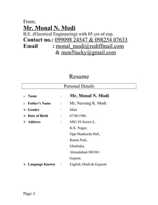 From; 
Mr. Monal N. Modi 
B.E. (Electrical Engineering) with 05 yrs of exp. 
Contact no.: 099098 24547 & 098254 07633 
Email : monal_modi@rediffmail.com 
& mon5lucky@gmail.com 
Resume 
Personal Details 
 Name : Mr, Monal N. Modi 
 Father’s Name : Mr, Navrang K. Modi 
 Gender : Male 
 Date of Birth : 07/06/1986 
 Address : MIG 94 Sector-2, 
K.K. Nagar, 
Opp Shankarda Hall, 
Ranna Park, 
Ghatlodia, 
Ahmedabad-380 061 
Gujarat. 
 Language Known : English, Hindi & Gujarati. 
Page: I 
 
