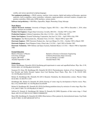 sembly, and various specialized scripting languages
Test equipment proﬁciency -- DSLR cameras, machine vision cameras, digital and analog oscilloscopes, spectrum
analyzers, lock-in ampliﬁers, motor controllers, voltmeters, signal generators, universal counters, cryogenic tem-
perature controllers, DAQ cards, GPIB interfaces, various sensors
Software tool proﬁciency -- MS/Ofﬁce, Openofﬁce, Maple, Photoshop, Gimp, Inkscape
Work History
Adjunct Research Assistant, University of Oregon, Eugene, OR USA -- June 1999 to December 1, 2014, when
grants or contracts are available
Product Test Engineer, Oregon State University, Corvallis, OR USA -- October 1997 to June 1999
Production Engineer, Echelon Corporation, Palo Alto, CA USA -- July 1994 to July 1997
Senior Test Engineer, Pyramid Technology Corporation, San Jose CA, USA -- April 1990 to July 1994
Test Engineer, Sun Microsystems Inc., Mountain View, CA USA -- March 1989 to April 1990
Electronic Engineer, TRW Electronic Products Inc., San Luis Obispo CA, USA -- October 1985 to March 1989
Electronic Engineer, Naval Weapons Center, China Lake, CA USA -- April 1982 to October 1985
Electronic Technician, TRW Defense and Space Systems, Redondo Beach, CA USA -- March 1980 to September
1980
Formal Education
Master of Science in Physics
University of Oregon
Eugene, OR 97403
Awarded September 9, 2006
Bachelor of Science in Electronic Engineering
California Polytechnic State University
San Luis Obispo, CA 93407
Awarded March 1982
Publications
Honey, Hershberger, Donnelly (2014) Oscillating-grid experiments in water and superﬂuid helium. Phys. Rev. E 89,
053016 DOI: 10.1103/PhysRevE.89.053016
Swanson CE, Elzey JW, Hershberger RE, Donnelly RJ (2012) Thermodynamic Analysis of Low Temperature Car-
bon Dioxide and Sulfur Dioxide Capture from Coal Burning Power Plants. Phys. Rev. E 86, 016103 DOI:
10.1103/PhysRevE.86.016103
Bolster D, Hershberger RE, Donnelly RJ (2011) Dynamic Simularity, the dimensionless science. Physics Today
64:42 DOI: 10.1063/PT.3.1258
Hershberger RE, Bolster D, Donnelly RJ (2010) Slowing of vortex rings by development of Kelvin waves. Phys.
Rev. E 82, 036309 DOI: 10.1103/PhysRevE.82.036309
Bolster D, Hershberger RE, Donnelly RJ (2010) Oscillating pendulum decay by emission of vortex rings. Phys. Rev.
E 81, 046317 DOI: 10.1103/PhysRevE.81.046317
Sullivan IS, Niemela JJ, Hershberger RE, Bolster D, Donnelly RJ (2008) Dynamics of thin vortex rings. J. Fluid
Mech. 609:319-347 DOI:10.1017/S0022112008002292
Mazo RM, Hershberger R, Donnelly RJ (2008) Observations of ﬂow patterns by electrochemical means. Exp Fluids
44:49-57 DOI: 10.1007/s00348-007-0373-4
 