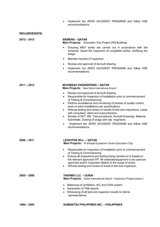 • Implement the ZERO ACCIDENT PROGRAM and follow HSE
recommendations.
INCLUSIVE/DATE:
2012 – 2013 SIEMENS – QATAR
Main Projects: Education City Project (HQ Building)
• Ensuring MEP works are carried out in accordance with the
schedule. Assist the inspection of completed works, rectifying the
snags.
• Maintain records of inspection.
• Review and approval of As-built drawing
• Implement the ZERO ACCIDENT PROGRAM and follow HSE
recommendations.
2011 – 2012 MUHIBBAH ENGINEERING – QATAR
Main Projects: New Doha International Airport.
• Review and approval of As-built drawing
• Responsible for Inspection of Installation prior to commencement
of Testing & Commissioning.
• Perform surveillance and monitoring of phases of quality control
work on each installations per specifications.
• Witness testing and review of results of test and inspections. Liaise
with consultant, client and subcontractors.
• Review of SAT, MS, Test procedures, As-built Drawings, Material
Submittals. Closing of snags with site engineers.
• Implement the ZERO ACCIDENT PROGRAM and follow HSE
recommendations.
2006 – 2011 LEIGHTON WLL. – QATAR
Main Projects: Al Shaqab Equestrian Centre (Education City)
• Responsible for Inspection of Installation prior to commencement
of Testing & Commissioning.
• Ensure all inspections and testing being carried-out is based on
the relevant approved ITP. All materials/equipment to be used are
approved and/or inspected relative to the scope of works.
• Witness testing and review of result of test and inspection.
2005 – 2006 THERMO LLC. – DUBAI
Main Projects: Dubai International Airport – Expansion Project phase 3
• Balancing of ventilation, A/C and CHW system
• Generation of TAB reports
• Witnessing of all test and inspection results to clients
representatives
1996 – 2005 SUMISETSU PHILIPPINES INC. – PHILIPPINES
 
