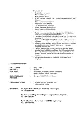 Main Projects:
- Benguet General Hospital
- Mitsumi Building No.3
- Nidec Generator House
- EDSA LIGHT RAIL TRANSIT Line-1, Phase-1 (Depot Maintenance Bldg.)
& Edsa Lrt
- Ninoy Aquino International Airport
- International School of Manila
- Jae Philippines (Semi-conductor)
- Imasen Philippines (Semi-conductor)
- Sanyo Philippines (Semi-Conductor )
• Task to prepare construction drawings, plans as (ISD) Builders
work layout, power system, lighting system,
• Preparation of BMS / SCADA,ACCESS CONTROL SYSTEM shop
drawings
• Preparation MPC-P&ID DRAWINGS and other MEP services plan
and detail
• Initiate correction, edit and plotting of plans and contract drawings
procured from drawing offices in reference to company
standards and manuals.
• Prepares plan of primary containment layout, electrical layout,
miscellaneous installation details and other reference drawings.
• Provide technical support on integrated management team in
terms of providing details, section and coordination layouts of
services.
• In-charge for coordination of installation conflicts with other
diciplines.
PERSONAL INFORMATION:
DATE OF BIRTH : May 3, 1966
NATIONALITY : Filipino
EDUCATION : Bachelor of Science in Electrical Engineering
Feati University, Manila, Philippines
SEMINARS/TRAINING : Computer Aided Analysis & Design
ATTENDED
LANGUAGES & DEGREE : English-Proficient, written and oral
Filipino-Mother tongue
REFERENCE: Ms. Myrna Marzo – Senior ELV Engineer (Louise Berger)
Tel.: +97466829874
Mr. Grant Lemuel Ang – Senior Engineer (Leighton Contracting Qatar)
Tel.: +97477368176
Mr. Ruel Dela Cruz – Senior Engineer (HITACHI Engineering)
Tel.: +97466459610
 