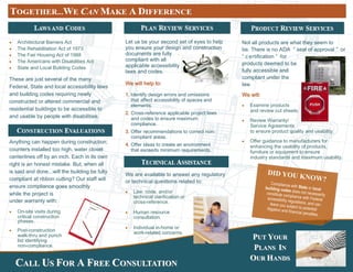  Architectural Barriers Act
 The Rehabilitation Act of 1973
 The Fair Housing Act of 1988
 The Americans with Disabilities Act
 State and Local Building Codes
These are just several of the many
Federal, State and local accessibility laws
and building codes requiring newly
constructed or altered commercial and
residential buildings to be accessible to
and usable by people with disabilities.
Anything can happen during construction;
counters installed too high, water closet
centerlines off by an inch. Each in its own
right is an honest mistake. But, when all
is said and done...will the building be fully
compliant at ribbon cutting? Our staff will
ensure compliance goes smoothly
while the project is
under warranty with:
 On-site visits during
critical construction
phases.
 Post-construction
walk-thru and punch
list identifying
non-compliance.
Let us be your second set of eyes to help
you ensure your design and construction
documents are fully
compliant with all
applicable accessibility
laws and codes.
We will help to:
1. Identify design errors and omissions
that affect accessibility of spaces and
elements.
2. Cross-reference applicable project laws
and codes to ensure maximum
compliance.
3. Offer recommendations to correct non-
compliant areas.
4. Offer ideas to create an environment
that exceeds minimum requirements.
We are available to answer any regulatory
or technical questions related to:
 Law, code, and/or
technical clarification or
cross-reference.
 Human resource
consultation.
 Individual in-home or
work-related concerns.
Not all products are what they seem to
be. There is no ADA “ seal of approval ” or
“ certification ” for
products deemed to be
fully accessible and
compliant under the
law.
We will:
 Examine products
and review cut sheets.
 Review Warranty/
Service Agreements
to ensure product quality and usability.
 Offer guidance to manufacturers for
enhancing the usability of products,
furniture or equipment to ensure
industry standards and maximum usability.
DID YOU KNOW?
Compliance with State or localbuilding codes does not necessarilyconstitute compliance with Federalaccessibility regulations, and canleave you subject to potentiallitigation and financial penalties.
CCALLALL UUSS FFOROR AA FFREEREE CCONSULTATIONONSULTATION
PPUTUT YYOUROUR
PPLANSLANS IINN
OOURUR HHANDSANDS
 