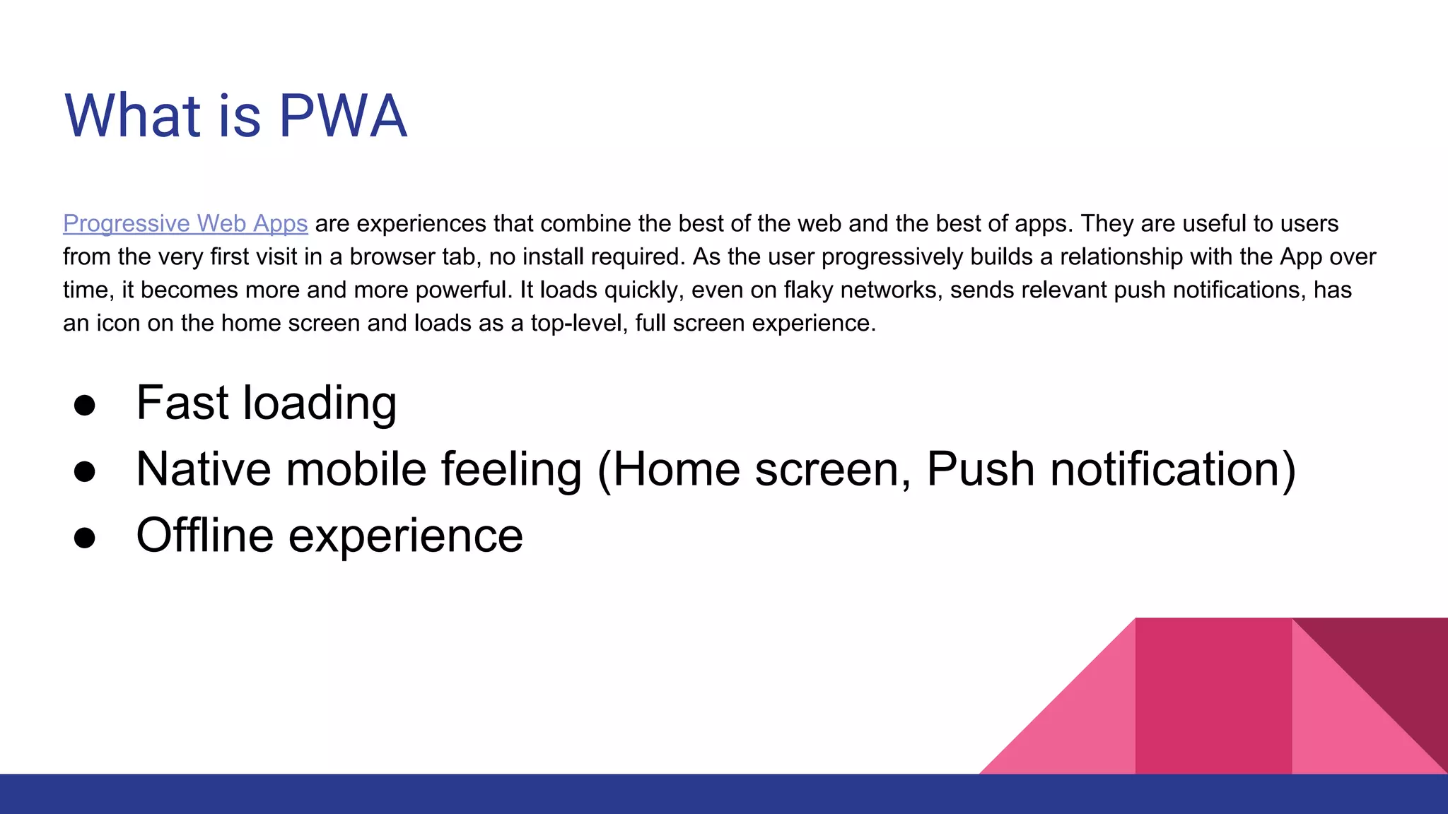 What is PWA
Progressive Web Apps are experiences that combine the best of the web and the best of apps. They are useful to users
from the very first visit in a browser tab, no install required. As the user progressively builds a relationship with the App over
time, it becomes more and more powerful. It loads quickly, even on flaky networks, sends relevant push notifications, has
an icon on the home screen and loads as a top-level, full screen experience.
● Fast loading
● Native mobile feeling (Home screen, Push notification)
● Offline experience
 