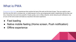What is PWA
Progressive Web Apps are experiences that combine the best of the web and the best of apps. They are useful to users
from the very first visit in a browser tab, no install required. As the user progressively builds a relationship with the App over
time, it becomes more and more powerful. It loads quickly, even on flaky networks, sends relevant push notifications, has
an icon on the home screen and loads as a top-level, full screen experience.
● Fast loading
● Native mobile feeling (Home screen, Push notification)
● Offline experience
 