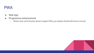 PWA
● Web App
● Progressive enhancement
○ Means even some browser doesn’t support PWA, you website should still work as normal
 