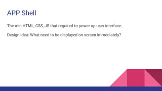 APP Shell
The min HTML, CSS, JS that required to power up user interface.
Design Idea: What need to be displayed on screen immediately?
 