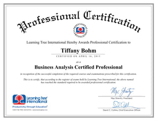 Learning Tree International Hereby Awards Professional Certification to
Tiffany Bohm
C E R T I F I E D O N A P R I L 1 6 , 2 0 1 5
as a
Business Analysis Certified Professional
in recognition of the successful completion of the required courses and examinations prescribed for this certification.
This is to certify, that according to the register of exams held by Learning Tree International, the above named
has reached the standard required to be awarded professional certification.
 
