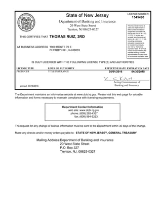 State of New Jersey LICENSE NUMBER
1545490
Department of Banking and Insurance
20 West State Street
Trenton, NJ 08625-0327
THIS CERTIFIES THAT THOMAS RUIZ, 3RD
This insurance license is
valid and shall remain in
effect unless revoked or
suspended provided that
the fee set forth in N.J.A.C.
11:17-2.12 is paid and
renewal requirements set
forth in N.J.A.C. 11:17-2.5,
including continuing
education requirements
for resident individuals,
are met by the license
expiration date. A renewal
notice will be mailed to the
licensee mailing address
approximately 30 days prior
to the license expiration date.
AT BUSINESS ADDRESS 1909 ROUTE 70 E
CHERRY HILL, NJ 08003
IS DULY LICENSED WITH THE FOLLOWING LICENSE TYPE(S) AND AUTHORITIES
LICENSE TYPE LINES OF AUTHORITY EFFECTIVE DATE EXPIRATION DATE
PRODUCER TITLE INSURANCE 05/01/2016 04/30/2018
printed: 03/18/2016
Acting Commissioner of
Banking and Insurance
The Department maintains an informative website at www.dobi.nj.gov. Please visit this web page for valuable
information and forms necessary to maintain compliance with licensing requirements.
Department Contact Information
web site: www.dobi.nj.gov
phone: (609) 292-4337
fax: (609) 984-5263
The request for any change of license information must be sent to the Department within 30 days of the change.
Make any checks and/or money orders payable to: STATE OF NEW JERSEY, GENERAL TREASURY
Mailing Address:Department of Banking and Insurance
20 West State Street
P.O. Box 327
Trenton, NJ. 08625-0327
 