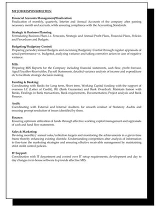 MY JOB RESPONSIBILITIES:
Financial Accounts Management/Finalization:
Finalization of monthly, quarterly, Interim and Annual Accounts of the company after passing
necessary month end accruals, while ensuring compliance with the Accounting Standards.
Strategic & Business Planning
Formulating Business Plans i.e. Forecasts, Strategic and Annual Profit Plans, Financial Plans, Policies
and Procedures and Budgets.
Budgeting/ Budgetary Control:
Preparing periodic/annual Budgets and exercising Budgetary Control through regular appraisals of
actual performance vs. budgeted, analyzing variance and taking corrective action in case of negative
variance.
MIS:
Preparing MIS Reports for the Company including financial statements, cash flow, profit forecast,
Aged Payables-Receivables, Payroll Statements, detailed variance analysis of income and expenditure
etc to facilitate strategic decision making.
Funding & Banking:
Coordinating with Banks for Long term, Short term, Working Capital funding with the support of
overseas LC (Letter of Credit), BG (Bank Guarantee) and Bank Overdraft. Maintain liaison with
Banks, Dealings in Bank transactions, Bank requirements, Documentation, Project analysis and Bank
Finance.
Audit:
Coordinating with External and Internal Auditors for smooth conduct of Statutory Audits and
ensuring prompt resolution of issues identified by them.
Finance:
Ensuring optimum utilization of funds through effective working capital management and appraisals
of cash and fund flow statements.
Sales & Marketing:
Devising monthly/ annual sales/collection targets and monitoring the achievements in a given time
frame thereby enhancing existing clientele. Understanding competition after analysis of information
to fine-tune the marketing strategies and ensuring effective receivable management by maintaining
strict credit control policies.
IT Support:
Coordination with IT department and control over IT setup requirements, development and day to
day changes in in-house software to provide effective MIS.
 
