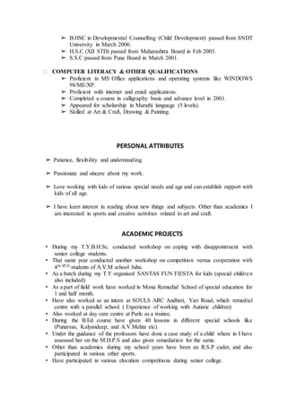 ➢ B.HSC in Developmental Counselling (Child Development) passed from SNDT
University in March 2006.
➢ H.S.C (XII STD) passed from Maharashtra Board in Feb 2003.
➢ S.S.C passed from Pune Board in March 2001.
 COMPUTER LITERACY & OTHER QUALIFICATIONS
➢ Proficient in MS Office applications and operating systems like WINDOWS
98/ME/XP.
➢ Proficient with internet and email applications.
➢ Completed a course in calligraphy basic and advance level in 2001.
➢ Appeared for scholarship in Marathi language (5 levels).
➢ Skilled at Art & Craft, Drawing & Painting.
PERSONAL ATTRIBUTES
➢ Patience, flexibility and understanding.
➢ Passionate and sincere about my work.
➢ Love working with kids of various special needs and age and can establish rapport with
kids of all age.
➢ I have keen interest in reading about new things and subjects. Other than academics I
am interested in sports and creative activities related to art and craft.
ACADEMIC PROJECTS
• During my T.Y.B.H.Sc. conducted workshop on coping with disappointment with
senior college students.
• That same year conducted another workshop on competition versus cooperation with
4th STD students of A.V.M school Juhu.
• As a batch during my T.Y organised SANTAS FUN FIESTA for kids (special children
also included)
• As a part of field work have worked in Mona Remedial School of special education for
1 and half month.
• Have also worked as an intern at SOULS ARC Andheri, Yari Road, which remedial
centre with a parallel school. ( Experience of working with Autistic children)
• Also worked at day care centre at Parle as a trainee.
• During the B.Ed course have given 40 lessons in different special schools like
(Punarvas, Kalyandeep, and A.V.Mehta etc).
• Under the guidance of the professors have done a case study of a child where in I have
assessed her on the M.D.P.S and also given remediation for the same.
• Other than academics during my school years have been an R.S.P cadet, and also
participated in various other sports.
• Have participated in various elocution competitions during senior college.
 