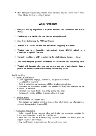 • Have been active in providing creative ideas for annual day and various school events
while playing the role as a school teacher.
WORK EXPERIENCE
 One year working experience as a Special Educator and Counsellor with Mayur
Punkh.
 Freelancing as a Special educator tutor on an ongoing basis.
 Experience in teaching the NIOS curriculum.
 Worked as a Teacher Trainer with Tree House Playgroup & Nursery.
 Worked with Arya Cambridge International School (IGCSE school) as a
Counsellor & Special Educator.
 Currently working as a HR recruiter for the retail industry (luxury section.)
 Also created English grammar worksheets for special kids on a free lancing basis.
 Worked with Eurokids playgroup and nursery as a play school educator. Been a
part of two summer camp for kids during my teaching period.
Key Deliverables
o Interact With Children:
• Utilize appropriate language, interactions, and positive discipline.
• Model positive behaviour.
• Assist in instructing and supervising children in classroom activities.
• Implement age appropriate activities that support the Head Start standards and the
Creative Curriculum.
• Implement and model family style eating during meal times.
• Continuously monitor children to ensure safety at all times.
o Assess Children:
• Assess children on a regular basis.
• Take pictures and maintain anecdotal notes, written observations and other approved
forms of documentation for each child.
o Curriculum Preparation:
• Utilise research library, research, plan, and develop age appropriate activities for
lesson plans in conjunction with the Lead Teacher.
• Assist the Lead Teacher in incorporating required activities into lesson plans that
support children’s development.
• Help Lead Teacher prepare activities that support lesson plans.
 