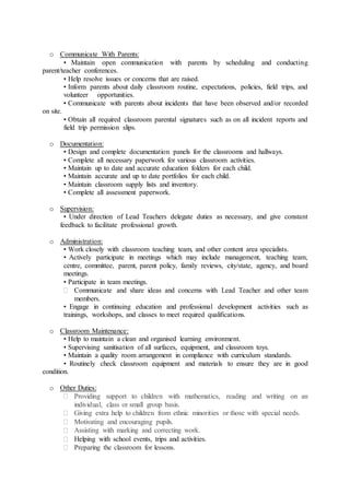 o Communicate With Parents:
• Maintain open communication with parents by scheduling and conducting
parent/teacher conferences.
• Help resolve issues or concerns that are raised.
• Inform parents about daily classroom routine, expectations, policies, field trips, and
volunteer opportunities.
• Communicate with parents about incidents that have been observed and/or recorded
on site.
• Obtain all required classroom parental signatures such as on all incident reports and
field trip permission slips.
o Documentation:
• Design and complete documentation panels for the classrooms and hallways.
• Complete all necessary paperwork for various classroom activities.
• Maintain up to date and accurate education folders for each child.
• Maintain accurate and up to date portfolios for each child.
• Maintain classroom supply lists and inventory.
• Complete all assessment paperwork.
o Supervision:
• Under direction of Lead Teachers delegate duties as necessary, and give constant
feedback to facilitate professional growth.
o Administration:
• Work closely with classroom teaching team, and other content area specialists.
• Actively participate in meetings which may include management, teaching team,
centre, committee, parent, parent policy, family reviews, city/state, agency, and board
meetings.
• Participate in team meetings.
 Communicate and share ideas and concerns with Lead Teacher and other team
members.
• Engage in continuing education and professional development activities such as
trainings, workshops, and classes to meet required qualifications.
o Classroom Maintenance:
• Help to maintain a clean and organised learning environment.
• Supervising sanitisation of all surfaces, equipment, and classroom toys.
• Maintain a quality room arrangement in compliance with curriculum standards.
• Routinely check classroom equipment and materials to ensure they are in good
condition.
o Other Duties:
 Providing support to children with mathematics, reading and writing on an
individual, class or small group basis.
 Giving extra help to children from ethnic minorities or those with special needs.
 Motivating and encouraging pupils.
 Assisting with marking and correcting work.
 Helping with school events, trips and activities.
 Preparing the classroom for lessons.
 