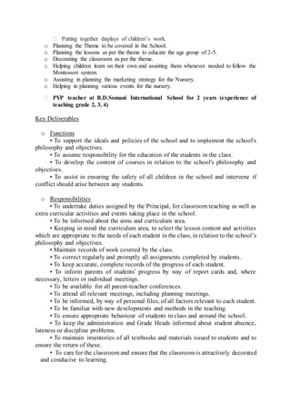  Putting together displays of children’s work.
o Planning the Theme to be covered in the School.
o Planning the lessons as per the theme to educate the age group of 2-5.
o Decorating the classroom as per the theme.
o Helping children learn on their own and assisting them whenever needed to follow the
Montessori system.
o Assisting in planning the marketing strategy for the Nursery.
o Helping in planning various events for the nursery.
 PYP teacher at B.D.Somani International School for 2 years (experience of
teaching grade 2, 3, 4)
Key Deliverables
o Functions
• To support the ideals and policies of the school and to implement the school's
philosophy and objectives.
• To assume responsibility for the education of the students in the class.
• To develop the content of courses in relation to the school's philosophy and
objectives.
• To assist in ensuring the safety of all children in the school and intervene if
conflict should arise between any students.
o Responsibilities
• To undertake duties assigned by the Principal, for classroom teaching as well as
extra curricular activities and events taking place in the school.
• To be informed about the aims and curriculum area.
• Keeping in mind the curriculum area, to select the lesson content and activities
which are appropriate to the needs of each student in the class, in relation to the school’s
philosophy and objectives.
• Maintain records of work covered by the class.
• To correct regularly and promptly all assignments completed by students.
• To keep accurate, complete records of the progress of each student.
• To inform parents of students' progress by way of report cards and, where
necessary, letters or individual meetings.
• To be available for all parent-teacher conferences.
• To attend all relevant meetings, including planning meetings.
• To be informed, by way of personal files, of all factors relevant to each student.
• To be familiar with new developments and methods in the teaching.
• To ensure appropriate behaviour of students in class and around the school.
• To keep the administration and Grade Heads informed about student absence,
lateness or discipline problems.
• To maintain inventories of all textbooks and materials issued to students and to
ensure the return of these.
• To care for the classroom and ensure that the classroom is attractively decorated
and conducive to learning.
 