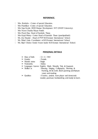 REFERENCE.
 Mrs. Rodricks - Center of special Education.
 Mrs Panshikar- Centre of special Education.
 Mrs Suja Koshi- HOD Human Development SVT (SNDT University).
 Mrs Neeru Chedda Mayur Punkh.
 Mrs Preeti Dua- Head of Eurokids Thane.
 Mrs Kajal Mistry- Center Head of Eurokids Thane (panchpakhadi)
 Ms. Zoe Hausler - Head of PYP B.D.Somani International School.
 Ms. Minal Gala- Coordinator at B.D.Somani International School.
 Ms. Bijal Choksi- Grade 4 team leader B.D.Somani International School.
PERSONAL DETAILS
➢ Date of birth : 12. 11. 1985
➢ Gender : Female.
➢ Marital status : Single.
➢ Nationality : Indian.
➢ Languages known: English, Hindi, Marathi, Tulu & Guajarati.
➢ Skilled at : Dancing, Singing, Calligraphy, Drawing &
Painting, Art & Craft, Warli painting and Nature
Lover and reading.
➢ Qualities : Creative, patient, team player and democratic
Leader, punctual, hardworking and ready to learn.
 