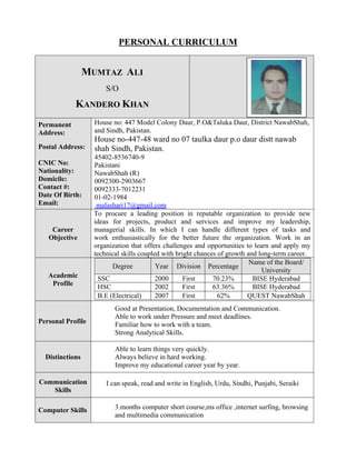 PERSONAL CURRICULUM
MUMTAZ ALI
S/O
KANDERO KHAN
Permanent
Address:
Postal Address:
CNIC No:
Nationality:
Domicile:
Contact #:
Date Of Birth:
Email:
House no: 447 Model Colony Daur, P.O&Taluka Daur, District NawabShah,
and Sindh, Pakistan.
House no-447-48 ward no 07 taulka daur p.o daur distt nawab
shah Sindh, Pakistan.
45402-8536740-9
Pakistani
NawabShah (R)
0092300-2903667
0092333-7012231
01-02-1984
malashari17@gmail.com
Career
Objective
To procure a leading position in reputable organization to provide new
ideas for projects, product and services and improve my leadership,
managerial skills. In which I can handle different types of tasks and
work enthusiastically for the better future the organization. Work in an
organization that offers challenges and opportunities to learn and apply my
technical skills coupled with bright chances of growth and long-term career.
Academic
Profile
Degree Year Division Percentage
Name of the Board/
University
SSC 2000 First 70.23% BISE Hyderabad
HSC 2002 First 63.36% BISE Hyderabad
B.E (Electrical) 2007 First 62% QUEST NawabShah
Personal Profile
Good at Presentation, Documentation and Communication.
Able to work under Pressure and meet deadlines.
Familiar how to work with a team.
Strong Analytical Skills.
Distinctions
Able to learn things very quickly.
Always believe in hard working.
Improve my educational career year by year.
Communication
Skills
I can speak, read and write in English, Urdu, Sindhi, Punjabi, Seraiki
Computer Skills 3.months computer short course,ms office ,internet surfing, browsing
and multimedia communication
 